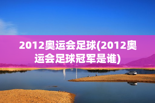 2012奥运会足球(2012奥运会足球冠军是谁)