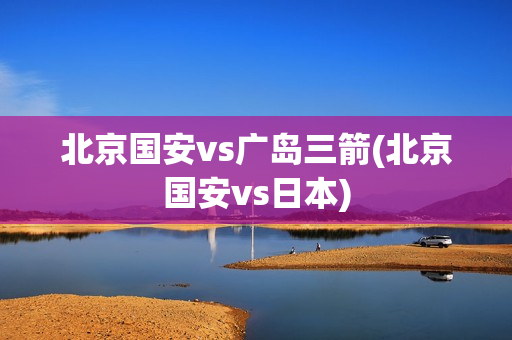 北京国安vs广岛三箭(北京国安vs日本)