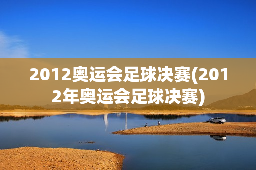 2012奥运会足球决赛(2012年奥运会足球决赛)