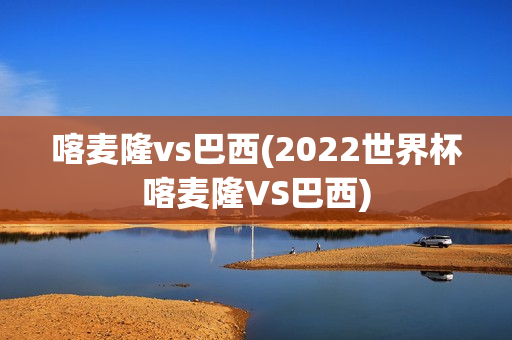 喀麦隆vs巴西(2022世界杯喀麦隆VS巴西)