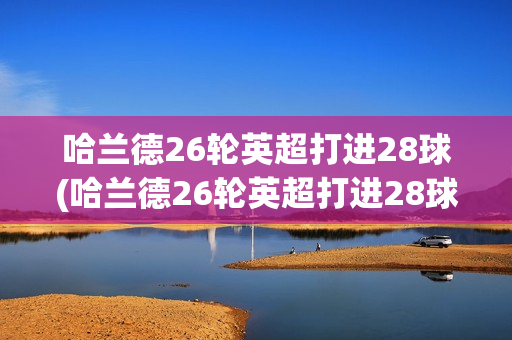 哈兰德26轮英超打进28球(哈兰德26轮英超打进28球了吗)