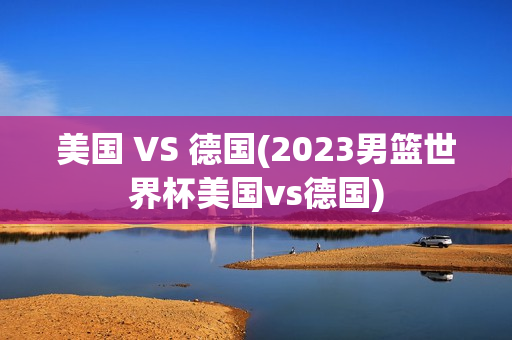 美国 VS 德国(2023男篮世界杯美国vs德国)