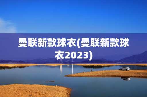 曼联新款球衣(曼联新款球衣2023)