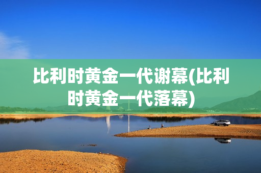 比利时黄金一代谢幕(比利时黄金一代落幕)