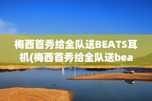 梅西首秀给全队送BEATS耳机(梅西首秀给全队送beats耳机了吗)