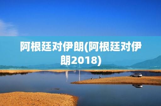 阿根廷对伊朗(阿根廷对伊朗2018)