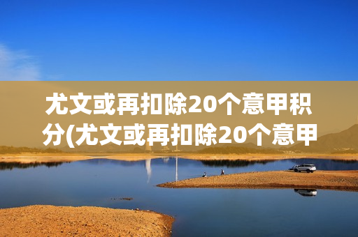 尤文或再扣除20个意甲积分(尤文或再扣除20个意甲积分,尤文意甲)