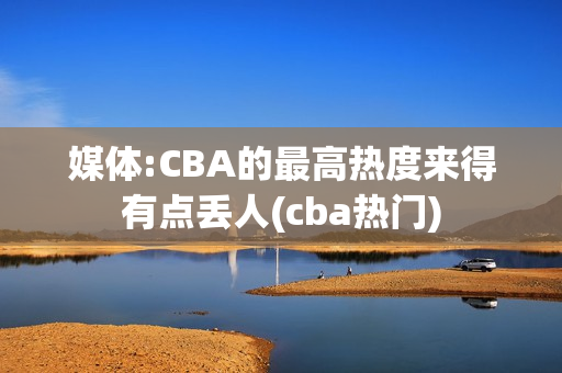 媒体:CBA的最高热度来得有点丢人(cba热门)