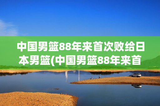 中国男篮88年来首次败给日本男篮(中国男篮88年来首次败给日本男篮的是谁)