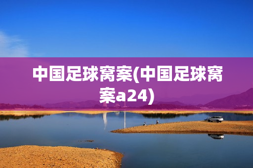 中国足球窝案(中国足球窝案a24)