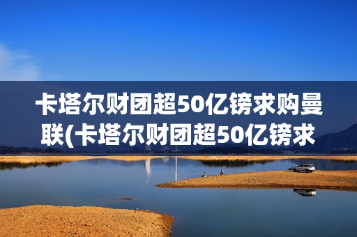 卡塔尔财团超50亿镑求购曼联(卡塔尔财团超50亿镑求购曼联球员)