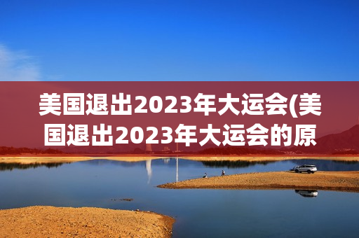 美国退出2023年大运会(美国退出2023年大运会的原因)