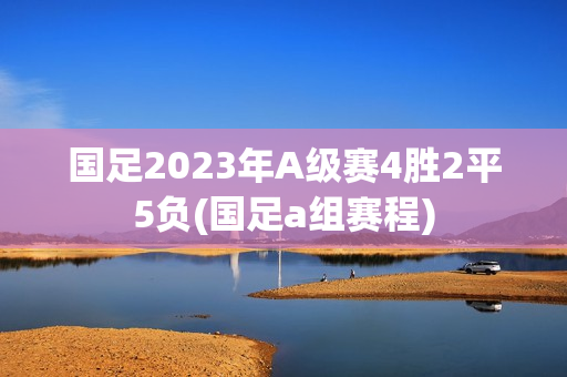 国足2023年A级赛4胜2平5负(国足a组赛程)