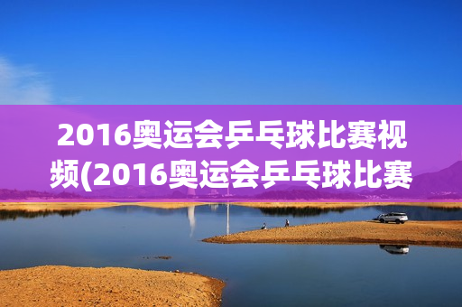 2016奥运会乒乓球比赛视频(2016奥运会乒乓球比赛视频回放)