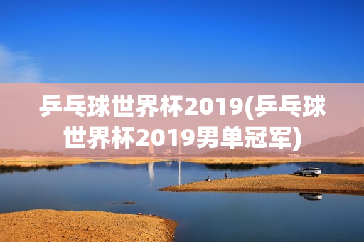 乒乓球世界杯2019(乒乓球世界杯2019男单冠军)