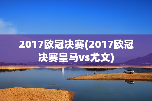 2017欧冠决赛(2017欧冠决赛皇马vs尤文)