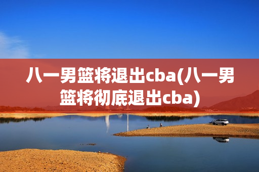 八一男篮将退出cba(八一男篮将彻底退出cba)