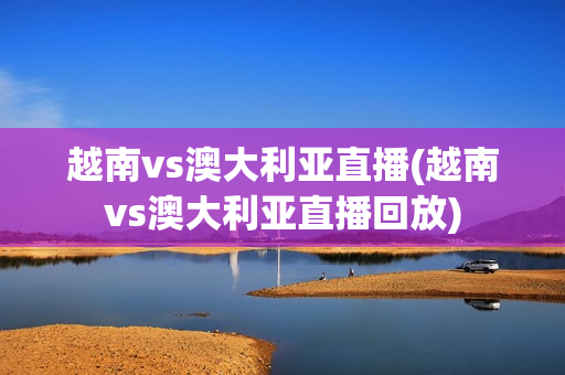 越南vs澳大利亚直播(越南vs澳大利亚直播回放)