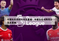 中国女足对荷兰女足直播：中国女足对阵荷兰女足直播