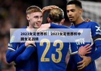 2023女足世界杯：2023女足世界杯中国女足战绩